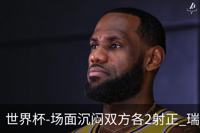 世界杯-场面沉闷双方各2射正 瑞士0-0哥伦比亚进加时