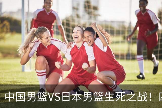 中国男篮VS日本男篮生死之战！四大利好助力男篮，警惕潜在隐患
