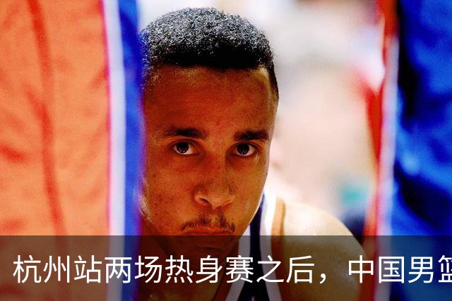 杭州站两场热身赛之后，中国男篮对阵日本12人名单呼之欲出