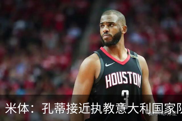 米体：孔蒂接近执教意大利国家队，将签4年合同冲击下届世界杯