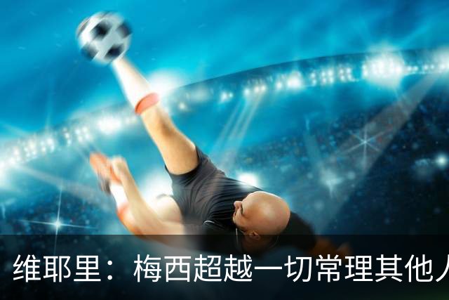 维耶里：梅西超越一切常理其他人没法比 批评安帅的人什么都不懂