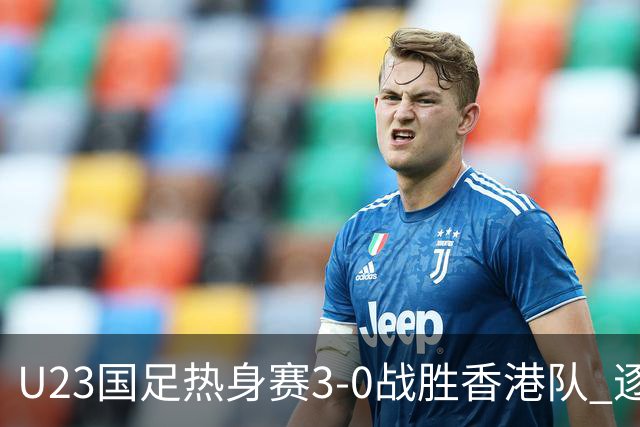 U23国足热身赛3-0战胜香港队 逐梦之路展现希望的光芒